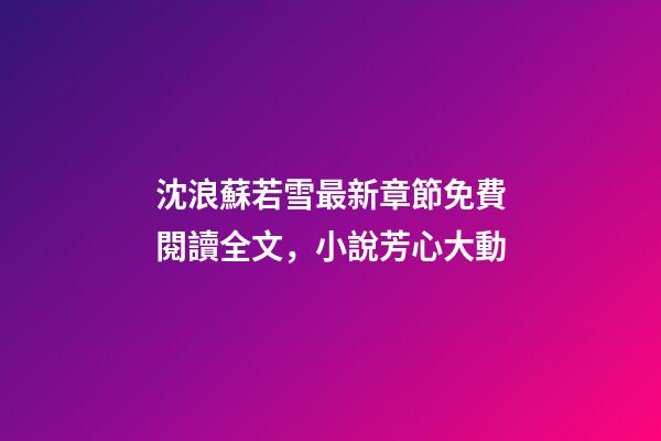 沈浪蘇若雪最新章節免費閱讀全文，小說芳心大動-第1張-觀點-玄機派