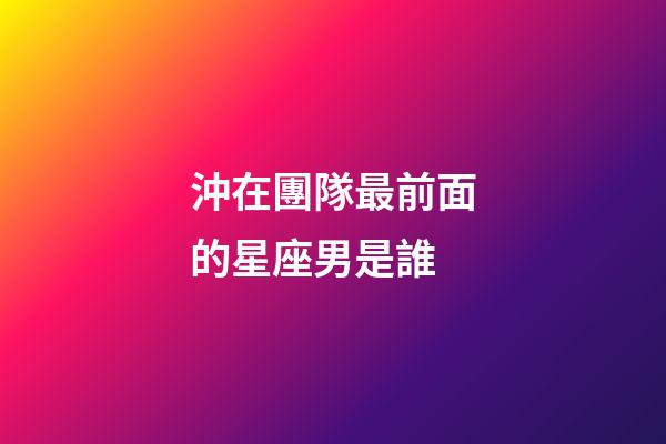 沖在團隊最前面的星座男是誰-第1張-星座運勢-玄機派