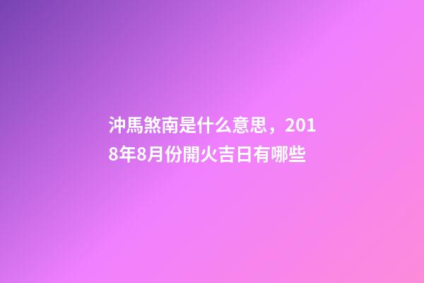 沖馬(庚午)煞南是什么意思，2018年8月份開火吉日有哪些-第1張-觀點-玄機派