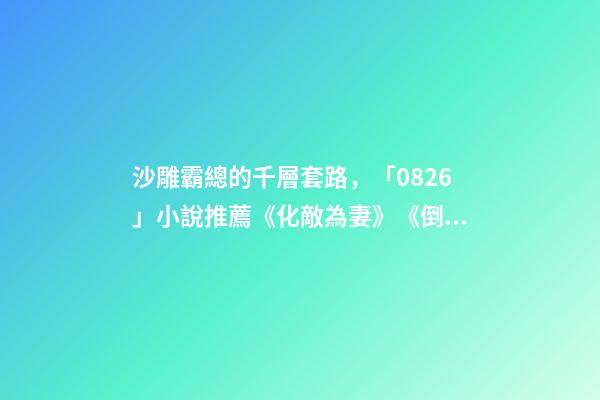 沙雕霸總的千層套路，「0826」小說推薦《化敵為妻》《倒貼你「娛樂圈」》-第1張-觀點-玄機派
