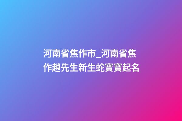 河南省焦作市_河南省焦作趙先生新生蛇寶寶起名-第1張-公司起名-玄機派