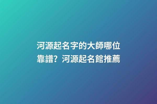 河源起名字的大師哪位靠譜？河源起名館推薦-第1張-店鋪起名-玄機派