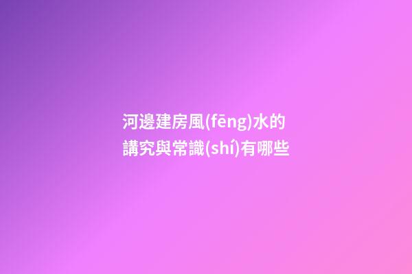 河邊建房風(fēng)水的講究與常識(shí)有哪些