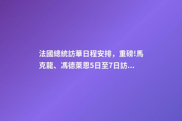 法國總統訪華日程安排，重磅!馬克龍、馮德萊恩5日至7日訪華-第1張-觀點-玄機派