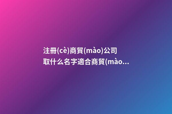 注冊(cè)商貿(mào)公司取什么名字適合商貿(mào)公司名字(二篇)-第1張-公司起名-玄機(jī)派