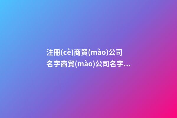 注冊(cè)商貿(mào)公司名字商貿(mào)公司名字參考(二篇)-第1張-公司起名-玄機(jī)派