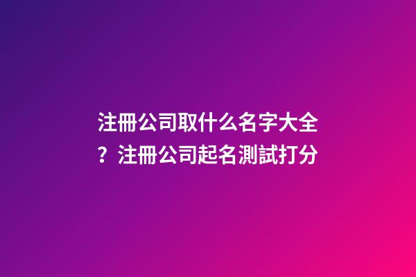 注冊公司取什么名字大全？注冊公司起名測試打分