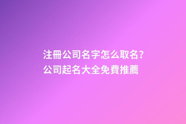注冊公司名字怎么取名？公司起名大全免費推薦