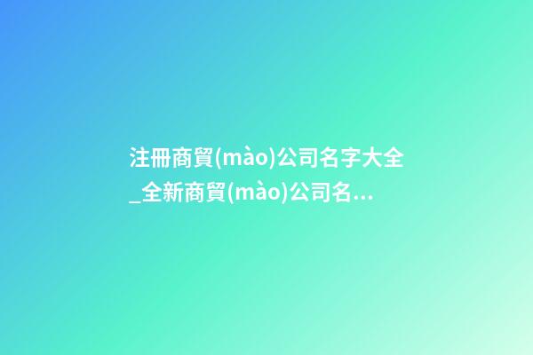 注冊商貿(mào)公司名字大全_全新商貿(mào)公司名字大全狗年