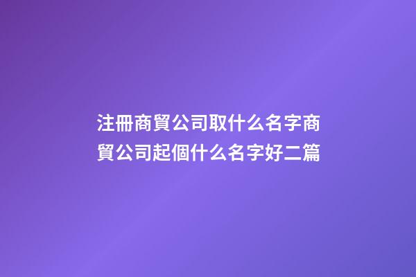 注冊商貿公司取什么名字商貿公司起個什么名字好二篇-第1張-公司起名-玄機派