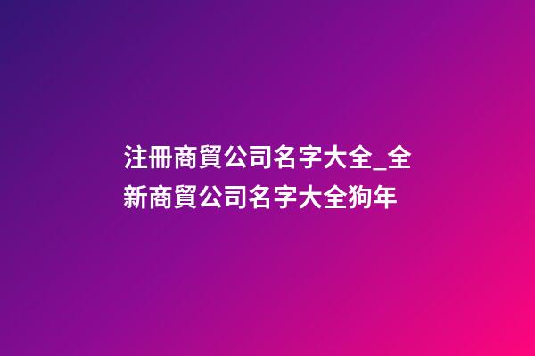 注冊商貿公司名字大全_全新商貿公司名字大全狗年