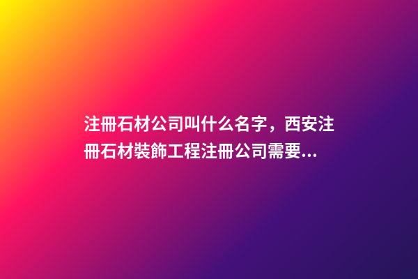 注冊石材公司叫什么名字，西安注冊石材裝飾工程注冊公司需要什么條件-第1張-觀點-玄機派