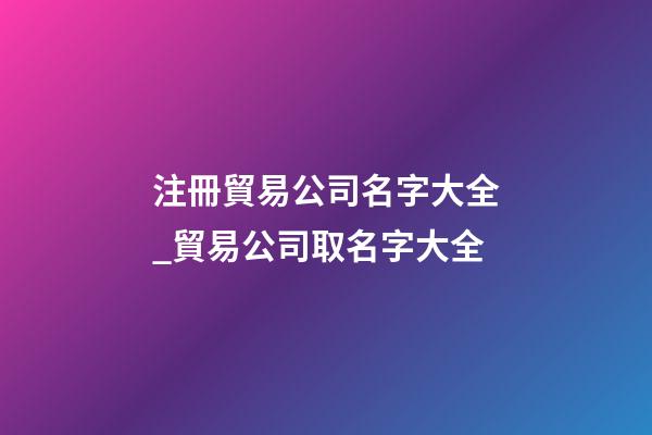 注冊貿易公司名字大全_貿易公司取名字大全