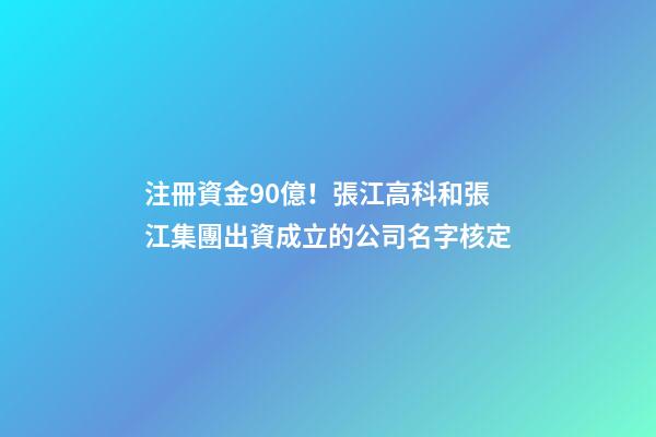 注冊資金90億！張江高科和張江集團出資成立的公司名字核定-第1張-公司起名-玄機派