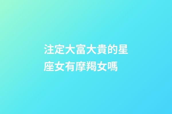 注定大富大貴的星座女有摩羯女嗎-第1張-星座運(yùn)勢-玄機(jī)派