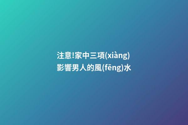 注意!家中三項(xiàng)影響男人的風(fēng)水