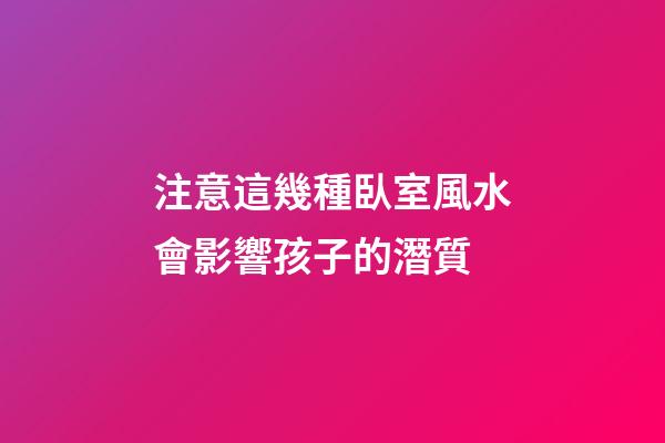 注意這幾種臥室風水會影響孩子的潛質