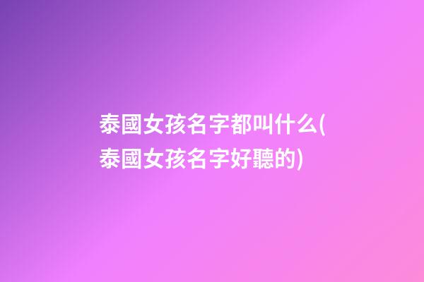 泰國女孩名字都叫什么(泰國女孩名字好聽的)