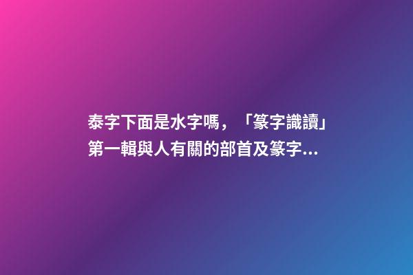 泰字下面是水字嗎，「篆字識讀」第一輯與人有關的部首及篆字(5)夾、夷、泰-第1張-觀點-玄機派