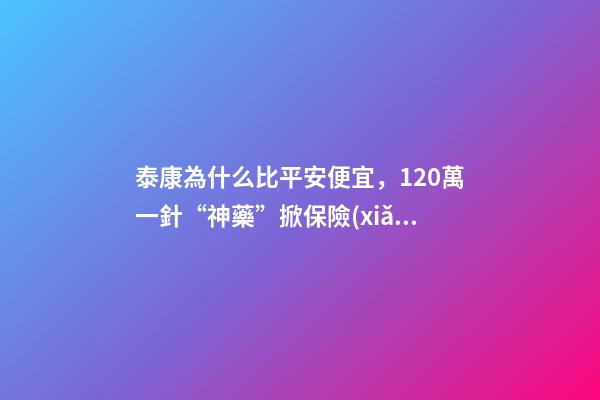 泰康為什么比平安便宜，120萬一針“神藥”掀保險(xiǎn)熱保費(fèi)低至4.9元就能抗癌無憂