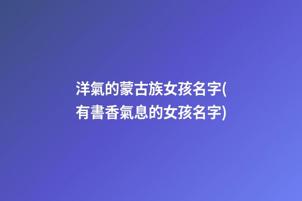 洋氣的蒙古族女孩名字(有書香氣息的女孩名字)