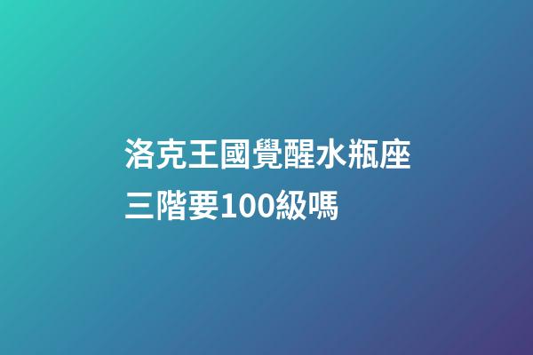 洛克王國覺醒水瓶座三階要100級嗎