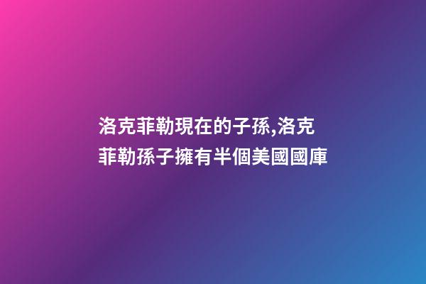 洛克菲勒現在的子孫,洛克菲勒孫子擁有半個美國國庫-第1張-觀點-玄機派