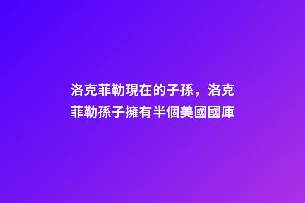 洛克菲勒現在的子孫，洛克菲勒孫子擁有半個美國國庫-第1張-觀點-玄機派