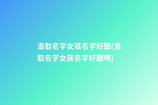 洛取名字女孩名字好聽(洛取名字女孩名字好聽嗎)