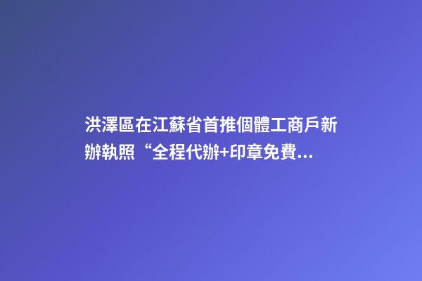 洪澤區在江蘇省首推個體工商戶新辦執照“全程代辦+印章免費送”服務-第1張-店鋪起名-玄機派