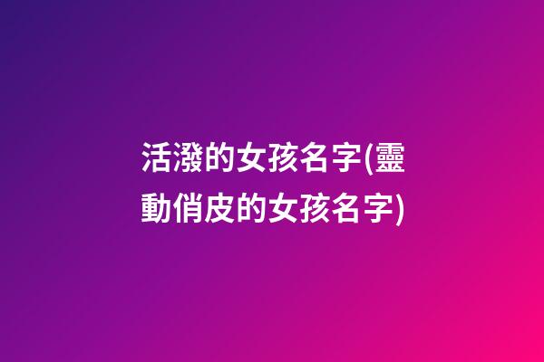 活潑的女孩名字(靈動俏皮的女孩名字)