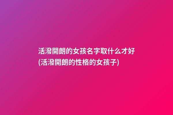 活潑開朗的女孩名字取什么才好(活潑開朗的性格的女孩子)