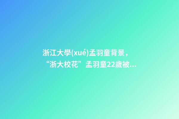 浙江大學(xué)孟羽童背景，“浙大校花”孟羽童22歲被董明珠看中并愿意親自培養(yǎng)-第1張-觀點(diǎn)-玄機(jī)派