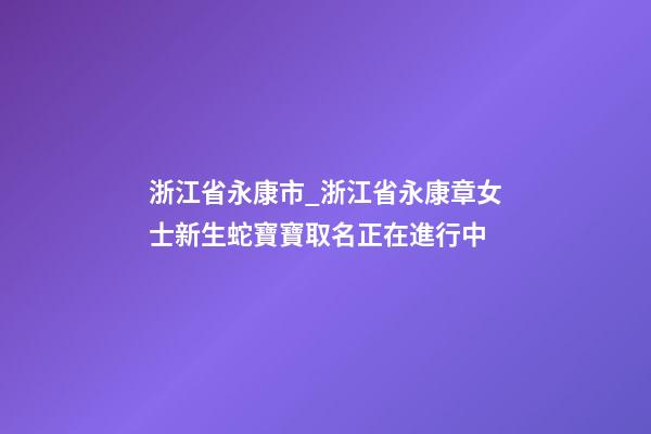 浙江省永康市_浙江省永康章女士新生蛇寶寶取名正在進行中-第1張-公司起名-玄機派