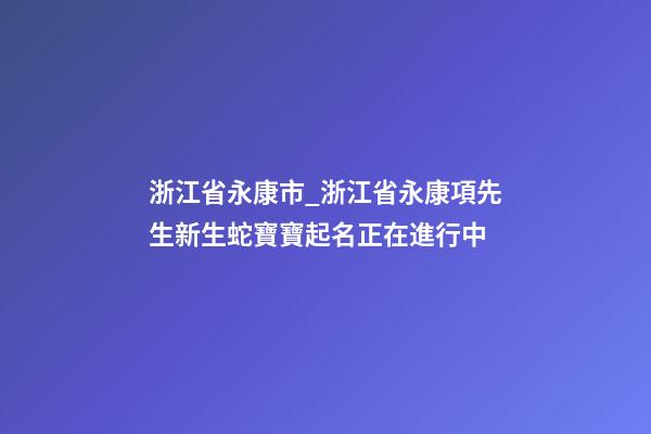 浙江省永康市_浙江省永康項先生新生蛇寶寶起名正在進行中-第1張-公司起名-玄機派