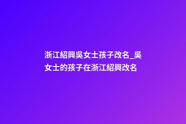 浙江紹興吳女士孩子改名_吳女士的孩子在浙江紹興改名-第1張-公司起名-玄機派