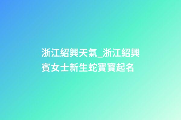 浙江紹興天氣_浙江紹興賓女士新生蛇寶寶起名-第1張-公司起名-玄機派