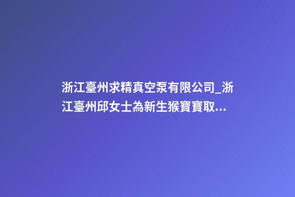 浙江臺州求精真空泵有限公司_浙江臺州邱女士為新生猴寶寶取名財富型套餐-第1張-公司起名-玄機派