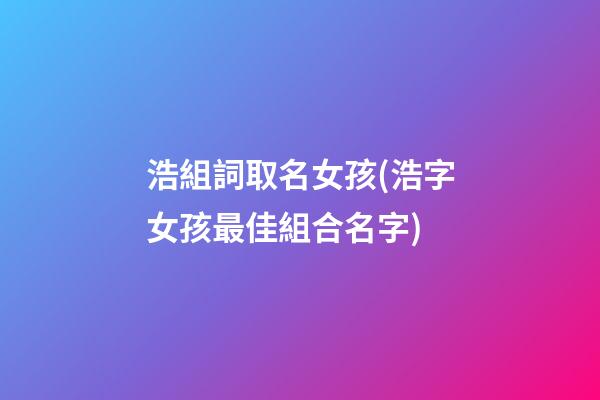 浩組詞取名女孩(浩字女孩最佳組合名字)