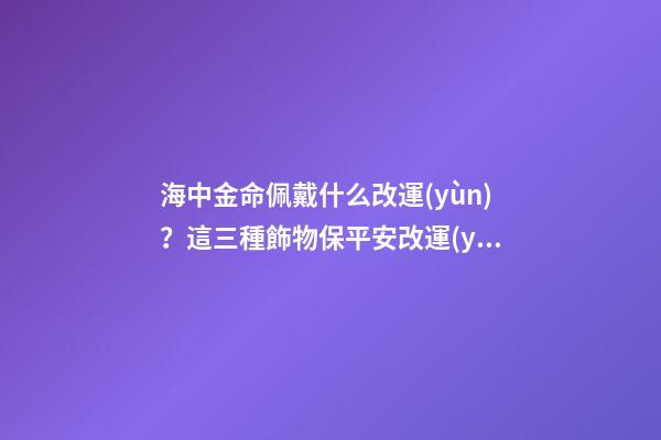海中金命佩戴什么改運(yùn)？這三種飾物保平安改運(yùn)勢(shì)