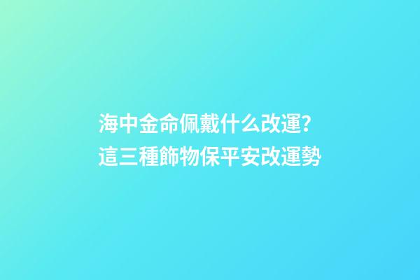 海中金命佩戴什么改運？這三種飾物保平安改運勢