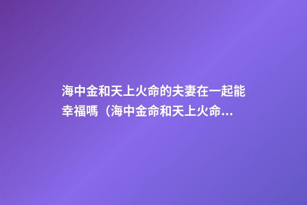 海中金和天上火命的夫妻在一起能幸福嗎（海中金命和天上火命做夫妻能幸福嗎）