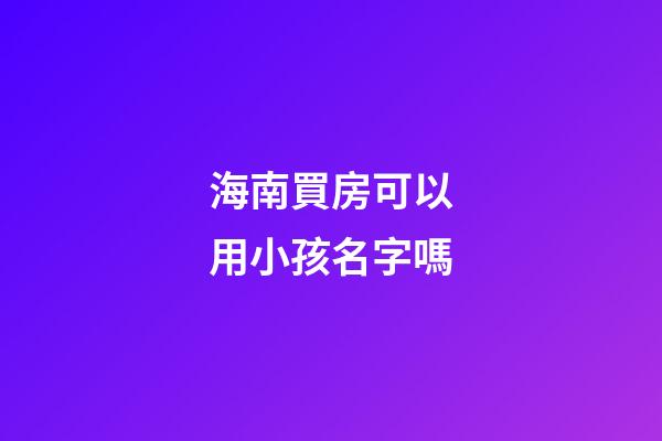 海南買房可以用小孩名字嗎(海南買房可以直接落戶嗎)-第1張-寶寶起名-玄機派