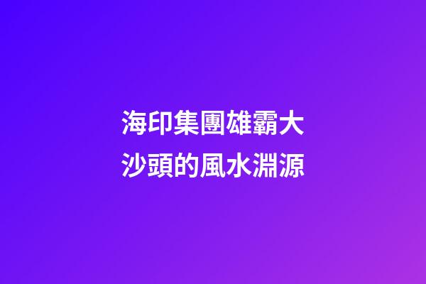 海印集團雄霸大沙頭的風水淵源