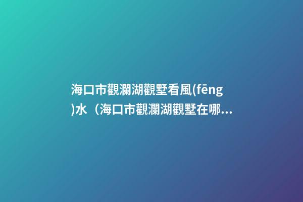 海口市觀瀾湖觀墅看風(fēng)水（海口市觀瀾湖觀墅在哪個(gè)區(qū)）
