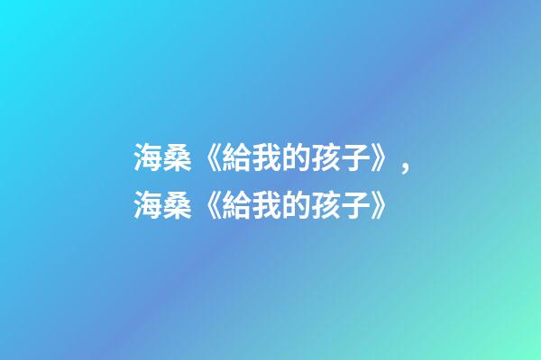 海桑《給我的孩子》,海桑《給我的孩子》(節選)-第1張-觀點-玄機派