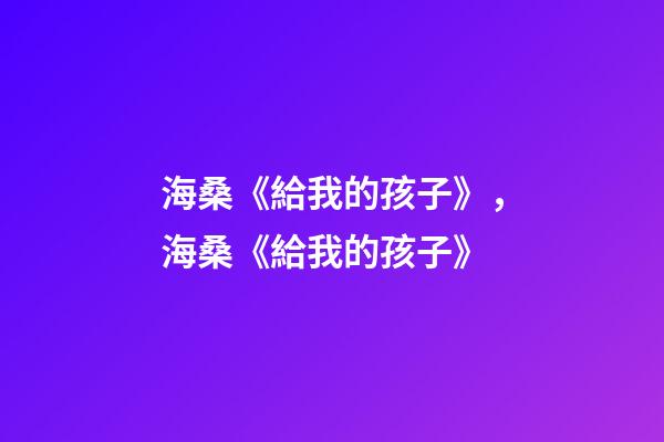 海桑《給我的孩子》，海桑《給我的孩子》(節選)-第1張-觀點-玄機派