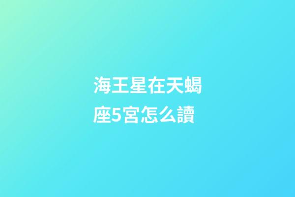 海王星在天蝎座5宮怎么讀-第1張-星座運勢-玄機派