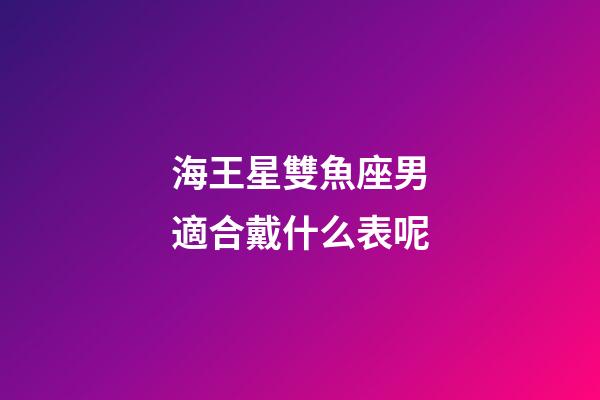 海王星雙魚座男適合戴什么表呢-第1張-星座運勢-玄機派