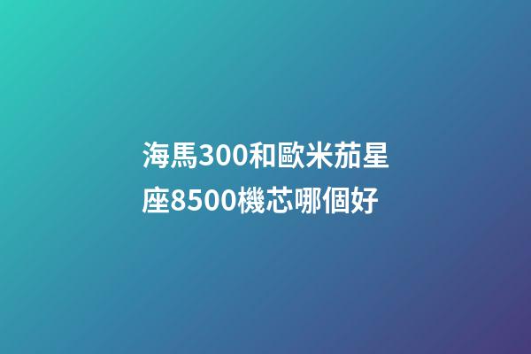 海馬300和歐米茄星座8500機芯哪個好-第1張-星座運勢-玄機派